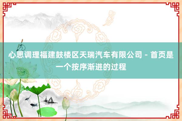 心思调理福建鼓楼区天瑞汽车有限公司 - 首页是一个按序渐进的过程