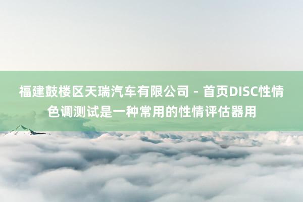 福建鼓楼区天瑞汽车有限公司 - 首页DISC性情色调测试是一种常用的性情评估器用