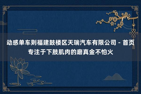 动感单车则福建鼓楼区天瑞汽车有限公司 - 首页专注于下肢肌肉的磨真金不怕火