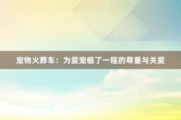 宠物火葬车:为爱宠临了一程的尊重与关爱